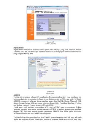 Gambar 12
XAMPP – phpinfo()
phpMyAdmin
phpMyAdmin merupakan webbase control panel untuk MySQL yang telah terinstall didalam
komputer kita, dari sini kita dapat membuat/memodifikasi/menghapus database dan table data
yang ada pada MySQL kita
Gambar 13
phpMyAdmin
ADODB
Fasilitas ini merupakan sebuah API (Application Programming Interface) yang membantu kita
berkomunikasi dan mengunakan berbagai format database selain MySQL, saat artikel ini ditulis
ADODB mensupport beberapa format database antara lain MySQL, Oracle, Microsoft SQL
Server, Sybase, Sybase SQL Anywhere, Informix, PostgreSQL, FrontBase, Interbase (Firebird
and Borland variants), Foxpro, Access, ADO and ODBC.
Untuk yang telah terbiasa mengunakan ADO atau ADOBC pada pemrograman desktop
windows mungkin akan cepat terbiasa dengan ADODB ini dalam pemrograman database
dengan PHP. Informasi lengkap tentang pengunaan ADODB bisa dilihat pada web resmi
ADODB di link berikut http://adodb.sourceforge.net/
Fasiltias-fasiltias lain yang diberikan oleh XAMPP bisa anda explore dari link yang ada pada
bagian kiri welcome screen, disana juga disertakan beberapa Demo aplikasi web base yang
 