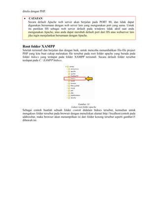 ditulis dengan PHP.
• CATATAN:
Secara default Apache web server akan berjalan pada PORT 80, dan tidak dapat
digunakan bersamaan dengan web server lain yang mengunakan port yang sama. Untuk
itu pastikan IIS sebagai web server default pada windows tidak aktif saat anda
mengunakan Apache, atau anda dapat merubah default port dari IIS atau webserver lain
jika ingin menjalankan bersamaan dengan Apache.
Root folder XAMPP
Setelah terinstall dan berjalan dan dengan baik, untuk mencoba menambahkan file-file project
PHP yang kita buat cukup meletakan file tersebut pada root folder apache yang berada pada
folder htdocs yang terdapat pada folder XAMPP terinstall. Secara default folder tersebut
terdapat pada C: XAMPPhtdocs.
Gambar 14
Lokasi root folder apache
Sebagai contoh buatlah sebuah folder contoh didalam htdocs tersebut, kemudian untuk
mengakses folder tersebut pada browser dengan menuliskan alamat http://localhost/contoh pada
addressbar, maka browser akan menampilkan isi dari folder kosong tersebut seperti gambar15
dibawah ini.
 