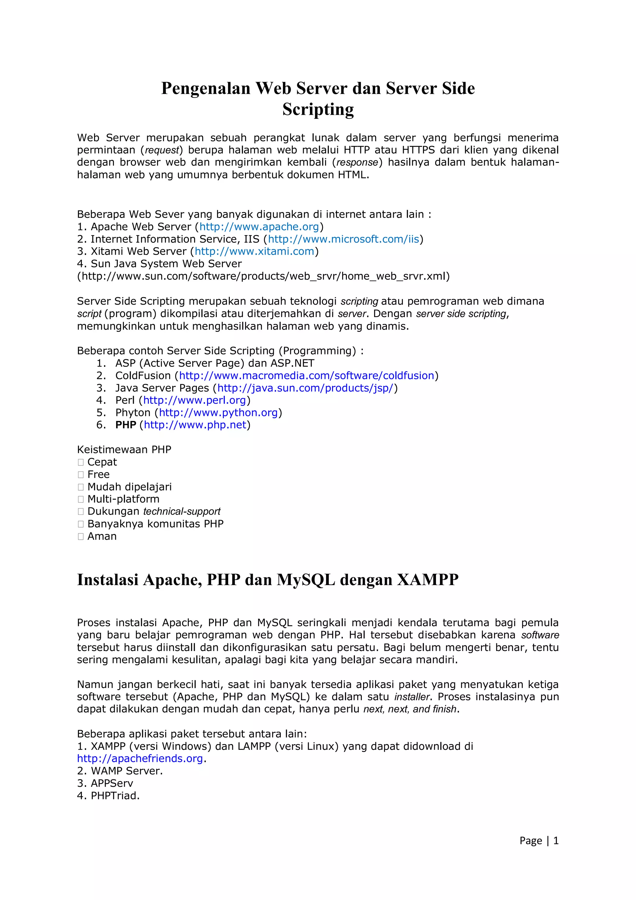 Page | 1
Pengenalan Web Server dan Server Side
Scripting
Web Server merupakan sebuah perangkat lunak dalam server yang berfungsi menerima
permintaan (request) berupa halaman web melalui HTTP atau HTTPS dari klien yang dikenal
dengan browser web dan mengirimkan kembali (response) hasilnya dalam bentuk halaman-
halaman web yang umumnya berbentuk dokumen HTML.
Beberapa Web Sever yang banyak digunakan di internet antara lain :
1. Apache Web Server (http://www.apache.org)
2. Internet Information Service, IIS (http://www.microsoft.com/iis)
3. Xitami Web Server (http://www.xitami.com)
4. Sun Java System Web Server
(http://www.sun.com/software/products/web_srvr/home_web_srvr.xml)
Server Side Scripting merupakan sebuah teknologi scripting atau pemrograman web dimana
script (program) dikompilasi atau diterjemahkan di server. Dengan server side scripting,
memungkinkan untuk menghasilkan halaman web yang dinamis.
Beberapa contoh Server Side Scripting (Programming) :
1. ASP (Active Server Page) dan ASP.NET
2. ColdFusion (http://www.macromedia.com/software/coldfusion)
3. Java Server Pages (http://java.sun.com/products/jsp/)
4. Perl (http://www.perl.org)
5. Phyton (http://www.python.org)
6. PHP (http://www.php.net)
Keistimewaan PHP
�Cepat
�Free
�Mudah dipelajari
�Multi-platform
�Dukungan technical-support
�Banyaknya komunitas PHP
�Aman
Instalasi Apache, PHP dan MySQL dengan XAMPP
Proses instalasi Apache, PHP dan MySQL seringkali menjadi kendala terutama bagi pemula
yang baru belajar pemrograman web dengan PHP. Hal tersebut disebabkan karena software
tersebut harus diinstall dan dikonfigurasikan satu persatu. Bagi belum mengerti benar, tentu
sering mengalami kesulitan, apalagi bagi kita yang belajar secara mandiri.
Namun jangan berkecil hati, saat ini banyak tersedia aplikasi paket yang menyatukan ketiga
software tersebut (Apache, PHP dan MySQL) ke dalam satu installer. Proses instalasinya pun
dapat dilakukan dengan mudah dan cepat, hanya perlu next, next, and finish.
Beberapa aplikasi paket tersebut antara lain:
1. XAMPP (versi Windows) dan LAMPP (versi Linux) yang dapat didownload di
http://apachefriends.org.
2. WAMP Server.
3. APPServ
4. PHPTriad.
 