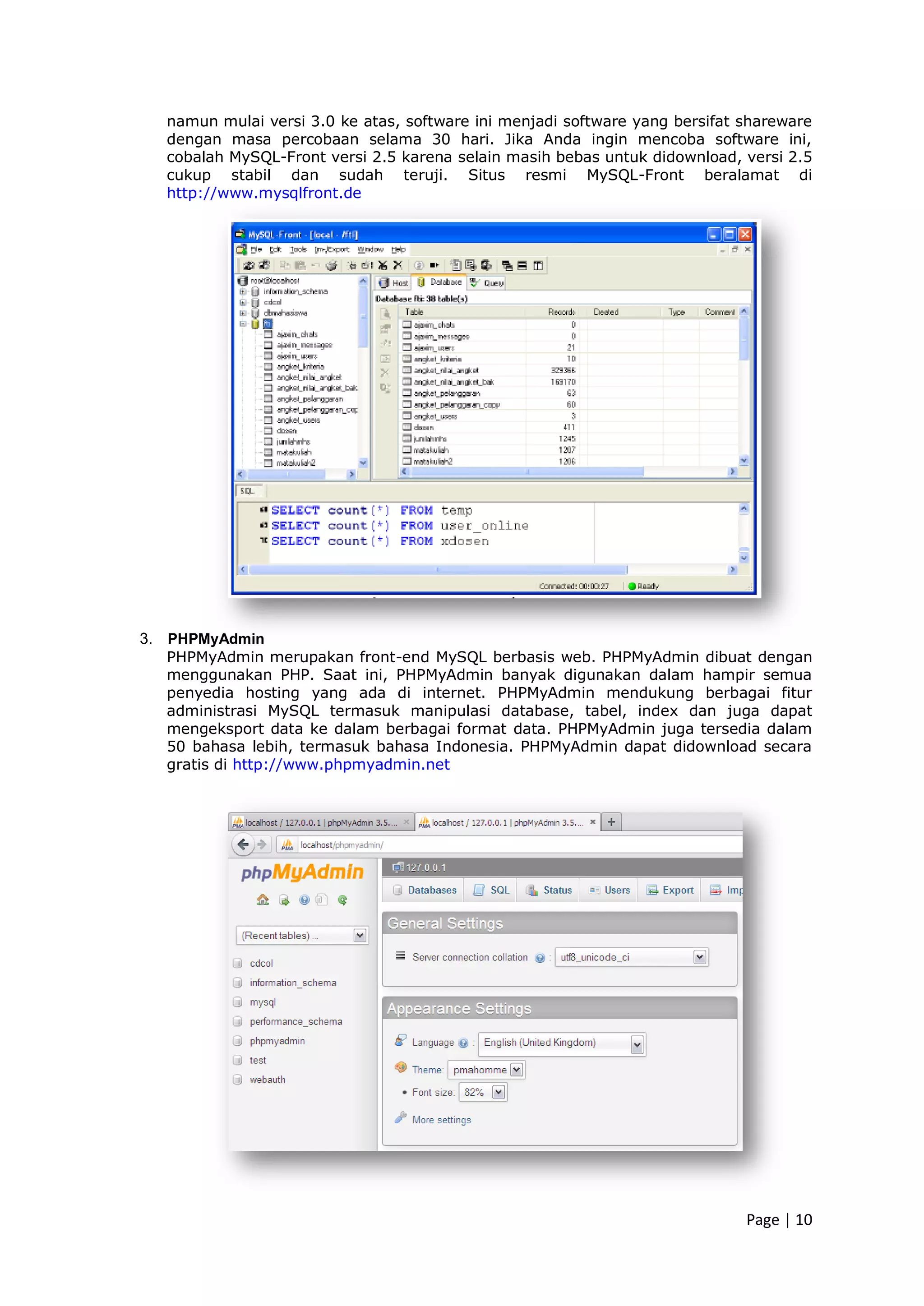 Page | 10
namun mulai versi 3.0 ke atas, software ini menjadi software yang bersifat shareware
dengan masa percobaan selama 30 hari. Jika Anda ingin mencoba software ini,
cobalah MySQL-Front versi 2.5 karena selain masih bebas untuk didownload, versi 2.5
cukup stabil dan sudah teruji. Situs resmi MySQL-Front beralamat di
http://www.mysqlfront.de
3. PHPMyAdmin
PHPMyAdmin merupakan front-end MySQL berbasis web. PHPMyAdmin dibuat dengan
menggunakan PHP. Saat ini, PHPMyAdmin banyak digunakan dalam hampir semua
penyedia hosting yang ada di internet. PHPMyAdmin mendukung berbagai fitur
administrasi MySQL termasuk manipulasi database, tabel, index dan juga dapat
mengeksport data ke dalam berbagai format data. PHPMyAdmin juga tersedia dalam
50 bahasa lebih, termasuk bahasa Indonesia. PHPMyAdmin dapat didownload secara
gratis di http://www.phpmyadmin.net
 