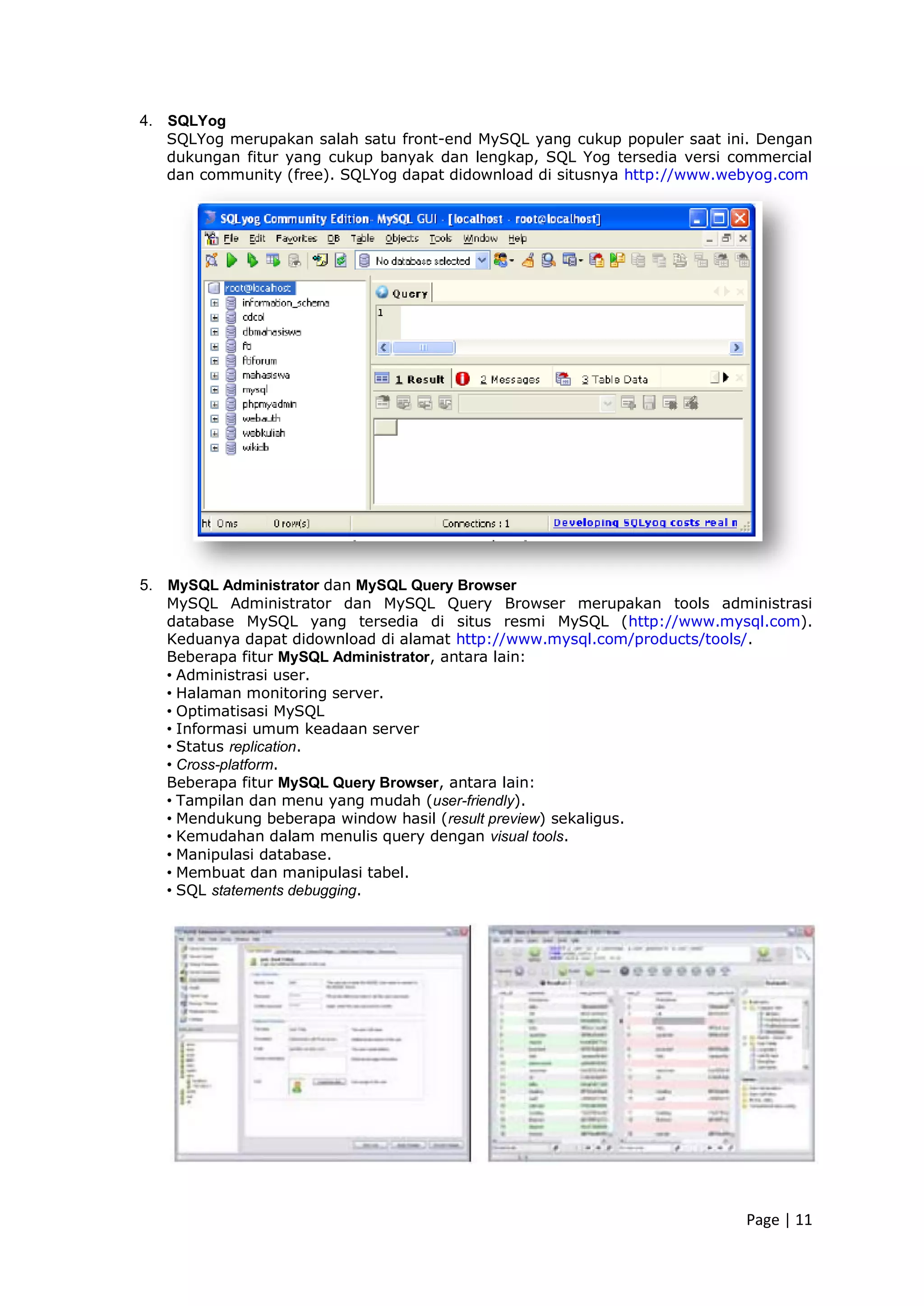 Page | 11
4. SQLYog
SQLYog merupakan salah satu front-end MySQL yang cukup populer saat ini. Dengan
dukungan fitur yang cukup banyak dan lengkap, SQL Yog tersedia versi commercial
dan community (free). SQLYog dapat didownload di situsnya http://www.webyog.com
5. MySQL Administrator dan MySQL Query Browser
MySQL Administrator dan MySQL Query Browser merupakan tools administrasi
database MySQL yang tersedia di situs resmi MySQL (http://www.mysql.com).
Keduanya dapat didownload di alamat http://www.mysql.com/products/tools/.
Beberapa fitur MySQL Administrator, antara lain:
• Administrasi user.
• Halaman monitoring server.
• Optimatisasi MySQL
• Informasi umum keadaan server
• Status replication.
• Cross-platform.
Beberapa fitur MySQL Query Browser, antara lain:
• Tampilan dan menu yang mudah (user-friendly).
• Mendukung beberapa window hasil (result preview) sekaligus.
• Kemudahan dalam menulis query dengan visual tools.
• Manipulasi database.
• Membuat dan manipulasi tabel.
• SQL statements debugging.
 