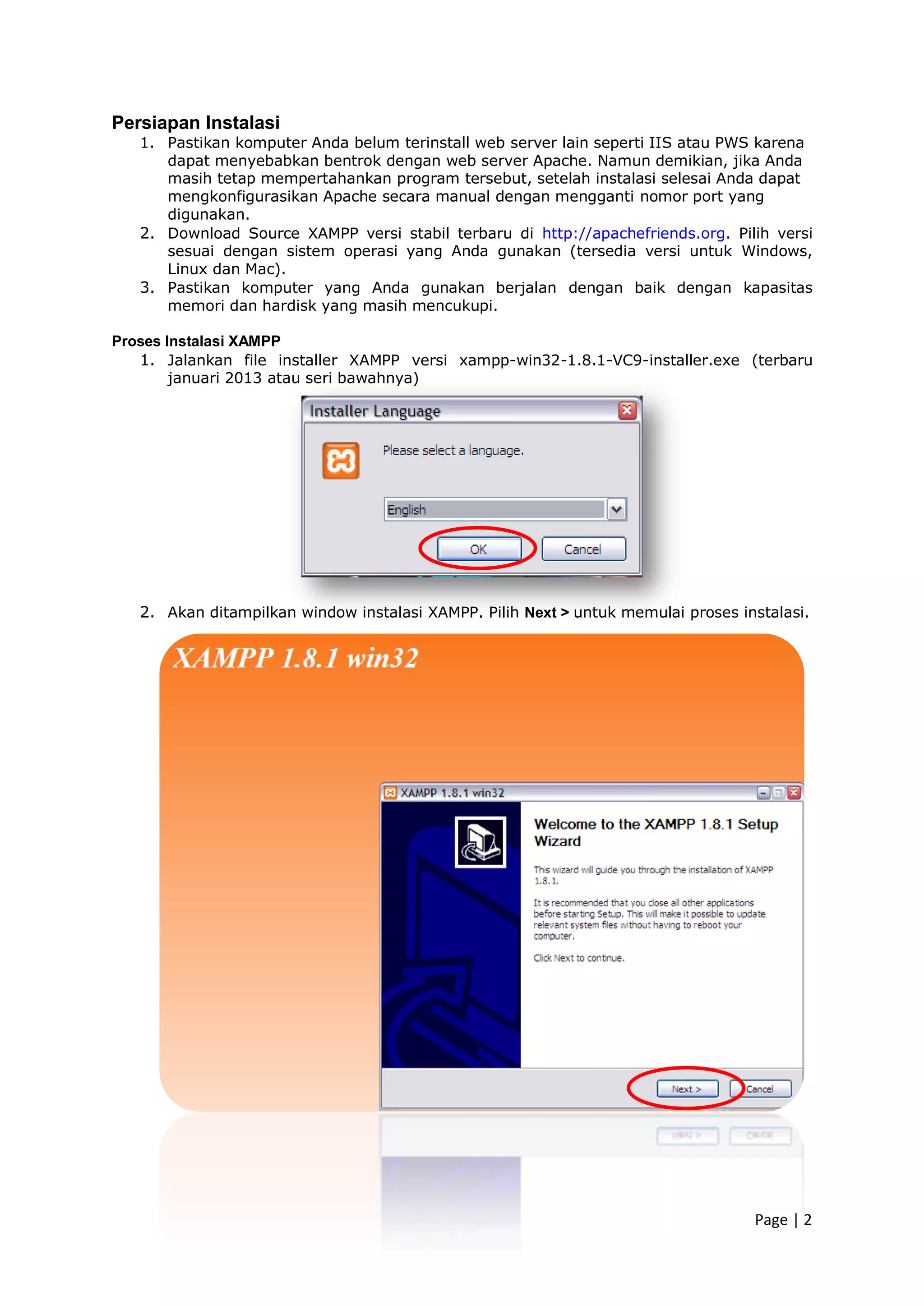 Page | 2
Persiapan Instalasi
1. Pastikan komputer Anda belum terinstall web server lain seperti IIS atau PWS karena
dapat menyebabkan bentrok dengan web server Apache. Namun demikian, jika Anda
masih tetap mempertahankan program tersebut, setelah instalasi selesai Anda dapat
mengkonfigurasikan Apache secara manual dengan mengganti nomor port yang
digunakan.
2. Download Source XAMPP versi stabil terbaru di http://apachefriends.org. Pilih versi
sesuai dengan sistem operasi yang Anda gunakan (tersedia versi untuk Windows,
Linux dan Mac).
3. Pastikan komputer yang Anda gunakan berjalan dengan baik dengan kapasitas
memori dan hardisk yang masih mencukupi.
Proses Instalasi XAMPP
1. Jalankan file installer XAMPP versi xampp-win32-1.8.1-VC9-installer.exe (terbaru
januari 2013 atau seri bawahnya)
2. Akan ditampilkan window instalasi XAMPP. Pilih Next > untuk memulai proses instalasi.
 