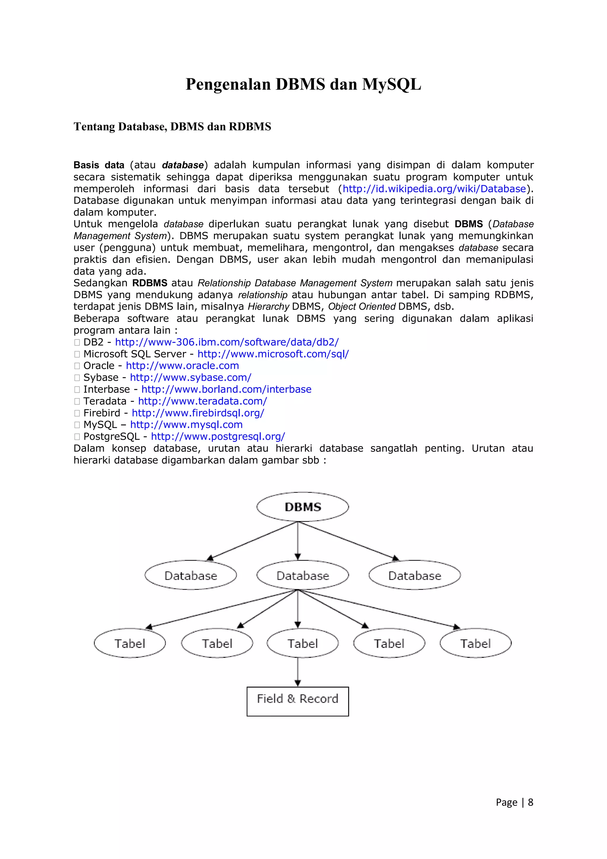 Page | 8
Pengenalan DBMS dan MySQL
Tentang Database, DBMS dan RDBMS
Basis data (atau database) adalah kumpulan informasi yang disimpan di dalam komputer
secara sistematik sehingga dapat diperiksa menggunakan suatu program komputer untuk
memperoleh informasi dari basis data tersebut (http://id.wikipedia.org/wiki/Database).
Database digunakan untuk menyimpan informasi atau data yang terintegrasi dengan baik di
dalam komputer.
Untuk mengelola database diperlukan suatu perangkat lunak yang disebut DBMS (Database
Management System). DBMS merupakan suatu system perangkat lunak yang memungkinkan
user (pengguna) untuk membuat, memelihara, mengontrol, dan mengakses database secara
praktis dan efisien. Dengan DBMS, user akan lebih mudah mengontrol dan memanipulasi
data yang ada.
Sedangkan RDBMS atau Relationship Database Management System merupakan salah satu jenis
DBMS yang mendukung adanya relationship atau hubungan antar tabel. Di samping RDBMS,
terdapat jenis DBMS lain, misalnya Hierarchy DBMS, Object Oriented DBMS, dsb.
Beberapa software atau perangkat lunak DBMS yang sering digunakan dalam aplikasi
program antara lain :
�DB2 - http://www-306.ibm.com/software/data/db2/
�Microsoft SQL Server - http://www.microsoft.com/sql/
�Oracle - http://www.oracle.com
�Sybase - http://www.sybase.com/
�Interbase - http://www.borland.com/interbase
�Teradata - http://www.teradata.com/
�Firebird - http://www.firebirdsql.org/
�MySQL – http://www.mysql.com
�PostgreSQL - http://www.postgresql.org/
Dalam konsep database, urutan atau hierarki database sangatlah penting. Urutan atau
hierarki database digambarkan dalam gambar sbb :
 