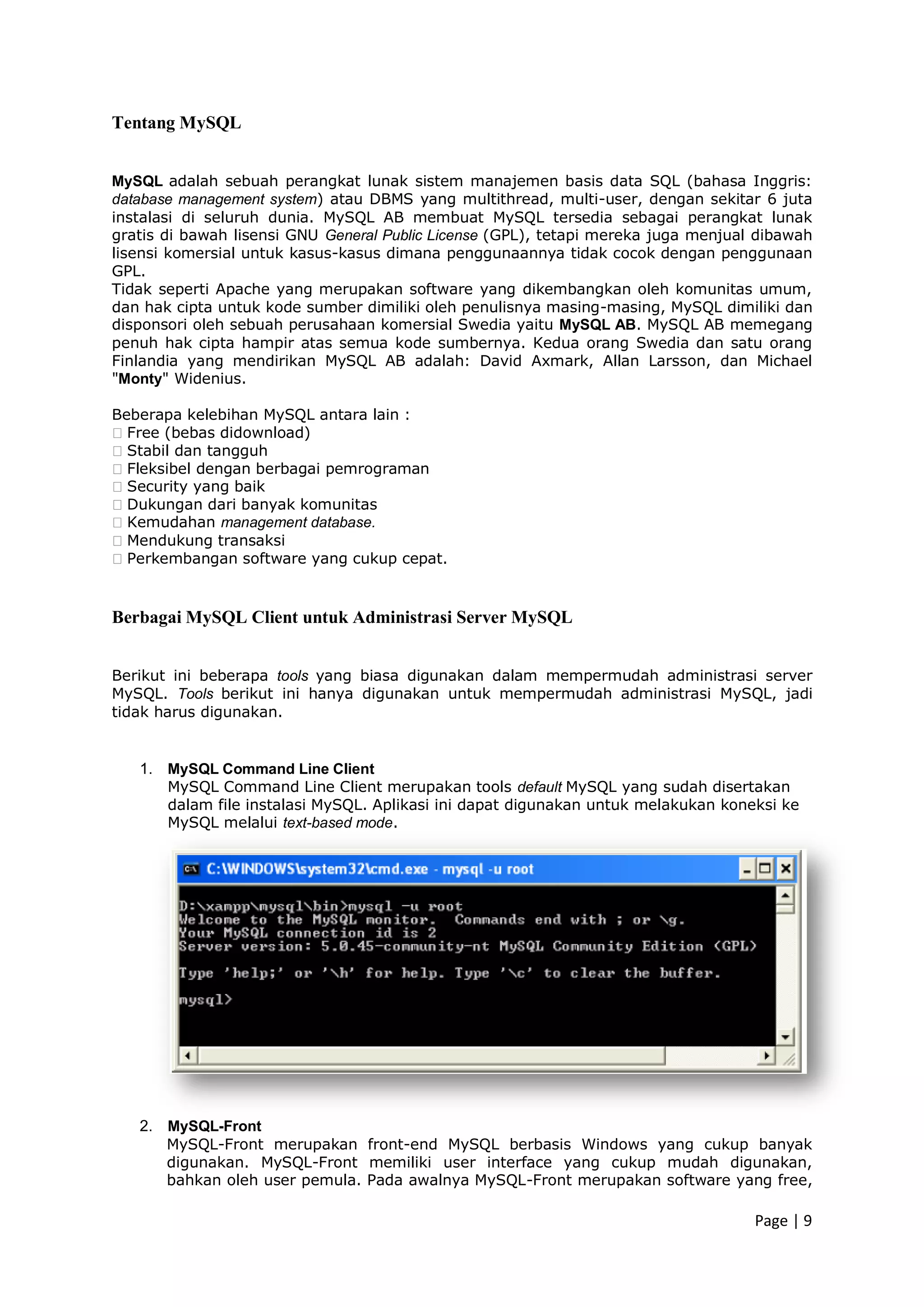 Page | 9
Tentang MySQL
MySQL adalah sebuah perangkat lunak sistem manajemen basis data SQL (bahasa Inggris:
database management system) atau DBMS yang multithread, multi-user, dengan sekitar 6 juta
instalasi di seluruh dunia. MySQL AB membuat MySQL tersedia sebagai perangkat lunak
gratis di bawah lisensi GNU General Public License (GPL), tetapi mereka juga menjual dibawah
lisensi komersial untuk kasus-kasus dimana penggunaannya tidak cocok dengan penggunaan
GPL.
Tidak seperti Apache yang merupakan software yang dikembangkan oleh komunitas umum,
dan hak cipta untuk kode sumber dimiliki oleh penulisnya masing-masing, MySQL dimiliki dan
disponsori oleh sebuah perusahaan komersial Swedia yaitu MySQL AB. MySQL AB memegang
penuh hak cipta hampir atas semua kode sumbernya. Kedua orang Swedia dan satu orang
Finlandia yang mendirikan MySQL AB adalah: David Axmark, Allan Larsson, dan Michael
"Monty" Widenius.
Beberapa kelebihan MySQL antara lain :
�Free (bebas didownload)
�Stabil dan tangguh
�Fleksibel dengan berbagai pemrograman
�Security yang baik
�Dukungan dari banyak komunitas
�Kemudahan management database.
�Mendukung transaksi
�Perkembangan software yang cukup cepat.
Berbagai MySQL Client untuk Administrasi Server MySQL
Berikut ini beberapa tools yang biasa digunakan dalam mempermudah administrasi server
MySQL. Tools berikut ini hanya digunakan untuk mempermudah administrasi MySQL, jadi
tidak harus digunakan.
1. MySQL Command Line Client
MySQL Command Line Client merupakan tools default MySQL yang sudah disertakan
dalam file instalasi MySQL. Aplikasi ini dapat digunakan untuk melakukan koneksi ke
MySQL melalui text-based mode.
2. MySQL-Front
MySQL-Front merupakan front-end MySQL berbasis Windows yang cukup banyak
digunakan. MySQL-Front memiliki user interface yang cukup mudah digunakan,
bahkan oleh user pemula. Pada awalnya MySQL-Front merupakan software yang free,
 