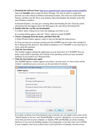 1. Download the software from: http://www.apachefriends.org/en/xampp­windows.html#641
   Select the Installer option under the Basic Package. You may be taken to a page that 
   presents you with a bunch of different download locations. Just click one of the download 
   buttons, and then save the file to your desktop. Once downloaded, the installer works like 
   most Windows installers.
   In Internet Explorer, you may get a warning about downloading the file. Click the yellow 
   information bar that appears above the Web page in IE, and choose Download File...
2. Double­click the .exe file you downloaded.
   A window opens, asking you to select the language you’d like to use.
   If a warning dialog appears click the "Allow" option to install XAMPP.
3. Choose a language from the menu, and then click OK.
   A Setup Wizard window appears, ready to step you through the setup process.
   In Vista you may see a message warning you that XAMPP may not work when installed in 
   the C:Program Files directory. The default installation is in C:XAMPP so you don't have to 
   worry about this problem.
4. Click the Next button.
   The installer suggests putting the application on your main drive at C:XAMPP. You can 
   pretty much install it anywhere, but with the Vista operating system you may encounter 
   problems if you install it in C:Program Files. 
5. Click the Next button once again.
   The XAMPP Options window appears (see below). In most cases, it’s fine to leave all the 
   window’s checkboxes just as you see; see the note below for details.




                                                                                    
  If you plan on doing a lot of development, day in and day out, you might want to turn on the 
  “Install Apache as service” and “Install MySQL as service” checkboxes. A service starts up 
  every time you turn on your computer, so Apache, PHP, and MySQL are always running. 
  However, if you won’t be building database sites frequently, or you don’t have a lot of RAM 
  in your computer, don’t turn on these boxes (you’ll just have to manually start the servers 
 