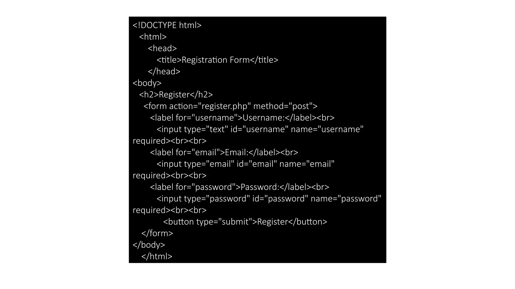 <!DOCTYPE html>
<html>
<head>
<title>Registration Form</title>
</head>
<body>
<h2>Register</h2>
<form action="register.php" method="post">
<label for="username">Username:</label><br>
<input type="text" id="username" name="username"
required><br><br>
<label for="email">Email:</label><br>
<input type="email" id="email" name="email"
required><br><br>
<label for="password">Password:</label><br>
<input type="password" id="password" name="password"
required><br><br>
<button type="submit">Register</button>
</form>
</body>
</html>
 