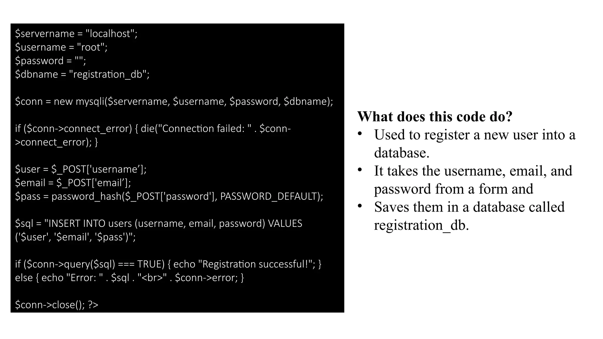 $servername = "localhost";
$username = "root";
$password = "";
$dbname = "registration_db";
$conn = new mysqli($servername, $username, $password, $dbname);
if ($conn->connect_error) { die("Connection failed: " . $conn-
>connect_error); }
$user = $_POST['username’];
$email = $_POST['email’];
$pass = password_hash($_POST['password'], PASSWORD_DEFAULT);
$sql = "INSERT INTO users (username, email, password) VALUES
('$user', '$email', '$pass')";
if ($conn->query($sql) === TRUE) { echo "Registration successful!"; }
else { echo "Error: " . $sql . "<br>" . $conn->error; }
$conn->close(); ?>
What does this code do?
• Used to register a new user into a
database.
• It takes the username, email, and
password from a form and
• Saves them in a database called
registration_db.
 