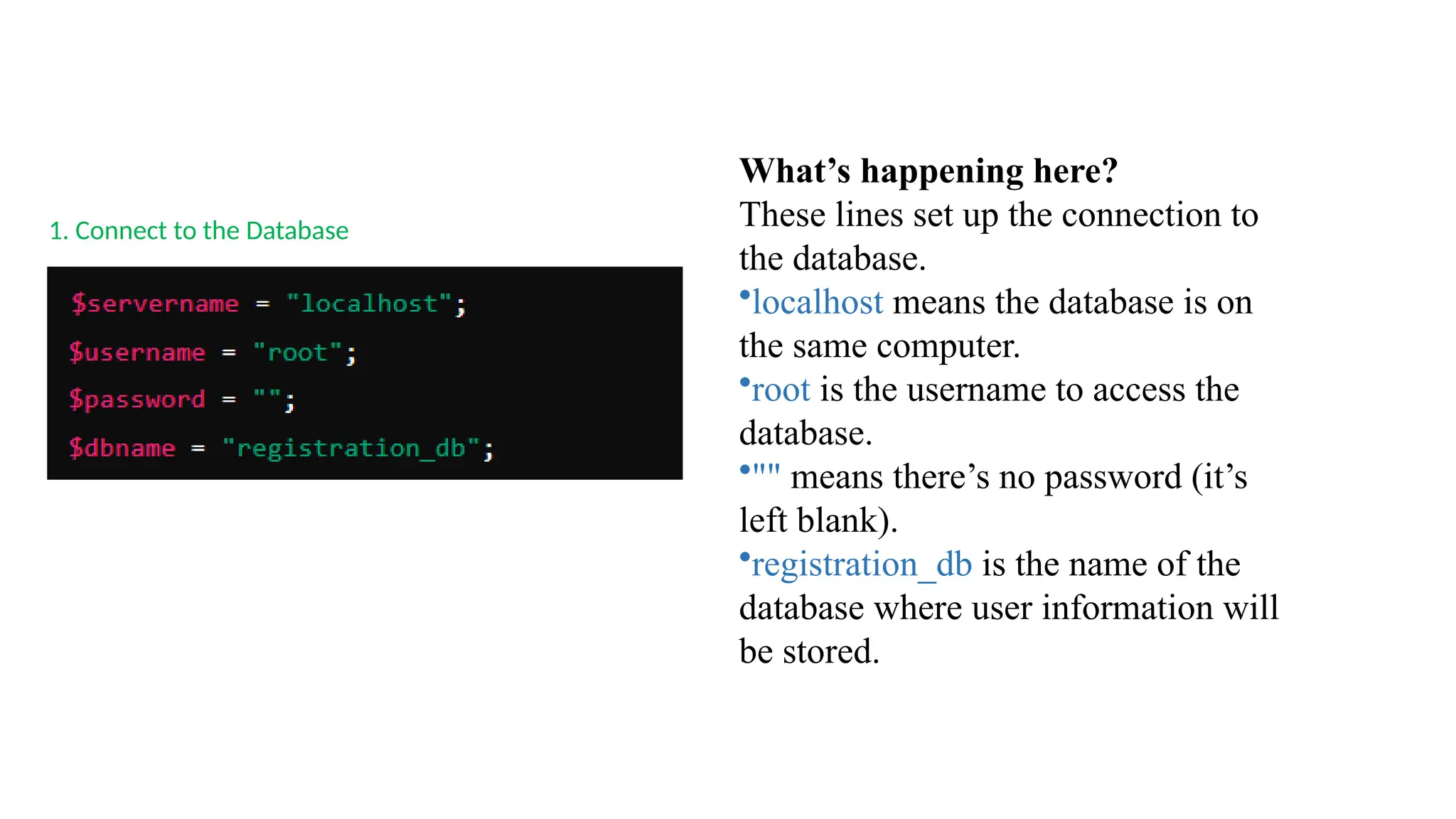 1. Connect to the Database
What’s happening here?
These lines set up the connection to
the database.
•localhost means the database is on
the same computer.
•root is the username to access the
database.
•"" means there’s no password (it’s
left blank).
•registration_db is the name of the
database where user information will
be stored.
 