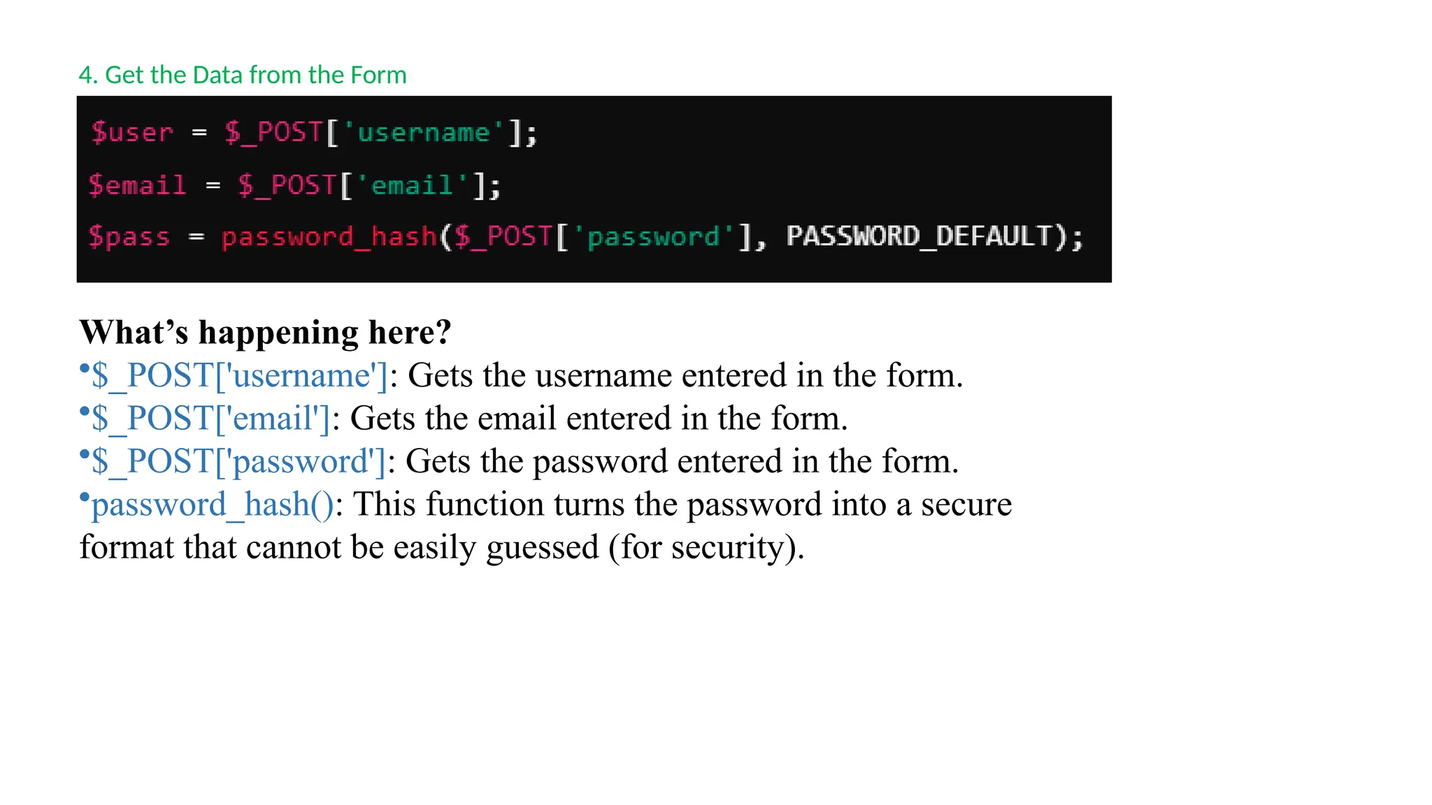 4. Get the Data from the Form
What’s happening here?
•$_POST['username']: Gets the username entered in the form.
•$_POST['email']: Gets the email entered in the form.
•$_POST['password']: Gets the password entered in the form.
•password_hash(): This function turns the password into a secure
format that cannot be easily guessed (for security).
 