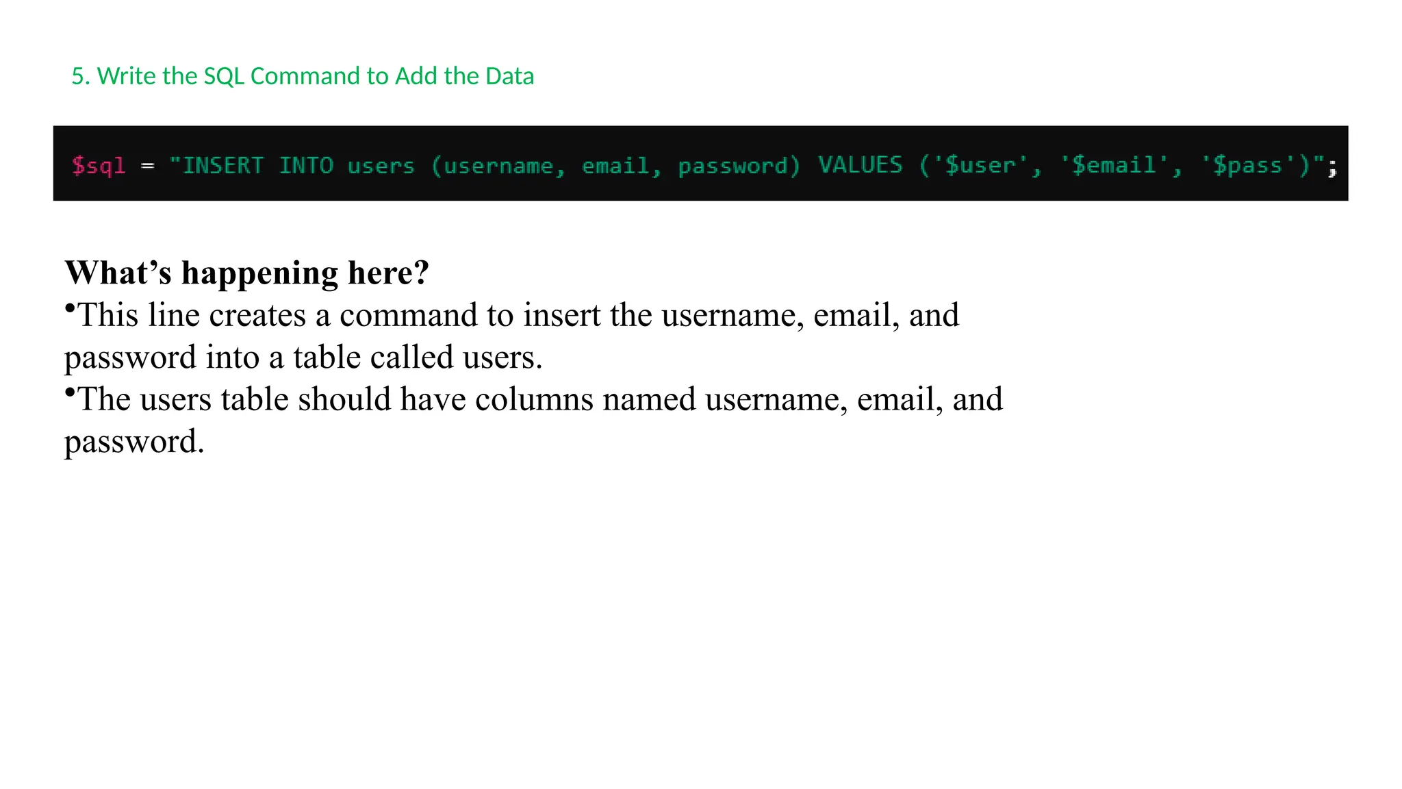 5. Write the SQL Command to Add the Data
What’s happening here?
•This line creates a command to insert the username, email, and
password into a table called users.
•The users table should have columns named username, email, and
password.
 