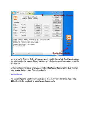 ึ
จากภาพนะครับ Apache ซงเป็ น Webserver ถูกกําหนดให ้เปิ ดทุกครังที Start Windows และ
          ่
MySql ก็เชนเดียวกัน แต่ขณะนียังอยูในสถานะ Stop คือยังไม่ทํางาน ถ ้าเรากดทีปุ่ ม Start ก็จะ
                                  ่
ทํางานทันที

หากเราไม่ต ้องการให ้ sever ทํางานทุกครังทีเปิ ดเครืองก็เอา เครืองหมายถูกที Svc ด ้านหน ้า
ของ service ทีต ้องการออก ก็เรียบร ้อยแล ้วครับ

ทดสอบกันเลย

กด Start ที Apache แล ้วเปิ ดหน ้า web brower ตัวใดก็ได ้ จากนัน พิมพ์ localhost หรือ
            ึ
127.0.0.1 ซงเป็ น loopback ip ของเครืองเราขึนมาเลยครับ
 