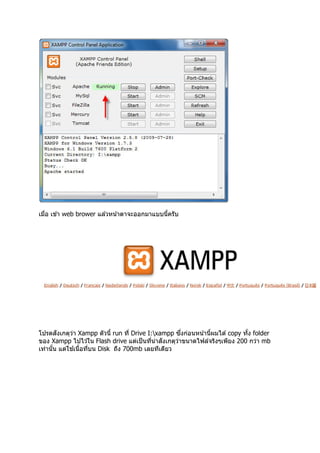 เมือ เข ้า web brower แล ้วหน ้าตาจะออกมาแบบนีครับ




       ั                                             ึ
โปรดสงเกตุวา Xampp ตัวนี run ที Drive I:xampp ซงก่อนหน ้านีผมได ้ copy ทัง folder
             ่
                                              ั
ของ Xampp ไปไว ้ใน Flash drive แต่เป็ นทีน่าสงเกตุวาขนาดไฟล์จริงๆเพียง 200 กว่า mb
                                                   ่
เท่านัน แต่ใช  ้เนือทีบน Disk ถึง 700mb เลยทีเดียว
 