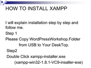 HOW TO INSTALL XAMPP
I will explain installation step by step and
follow me.
Step 1
Please Copy WordPressWorkshop.Folder
from USB to Your DeskTop.
Step2
Double Click xampp-installer.exe
(xampp-win32-1.8.1-VC9-insaller-exe)
 