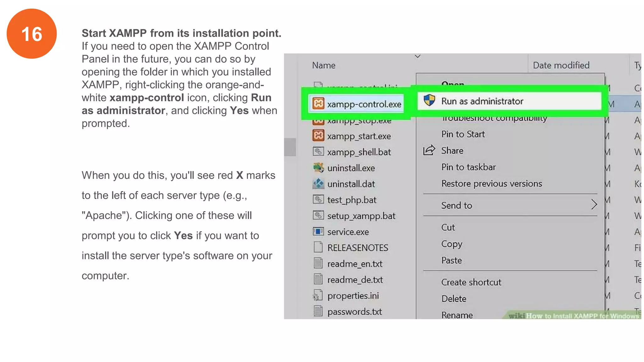 16 Start XAMPP from its installation point.
If you need to open the XAMPP Control
Panel in the future, you can do so by
opening the folder in which you installed
XAMPP, right-clicking the orange-and-
white xampp-control icon, clicking Run
as administrator, and clicking Yes when
prompted.
When you do this, you'll see red X marks
to the left of each server type (e.g.,
"Apache"). Clicking one of these will
prompt you to click Yes if you want to
install the server type's software on your
computer.
 