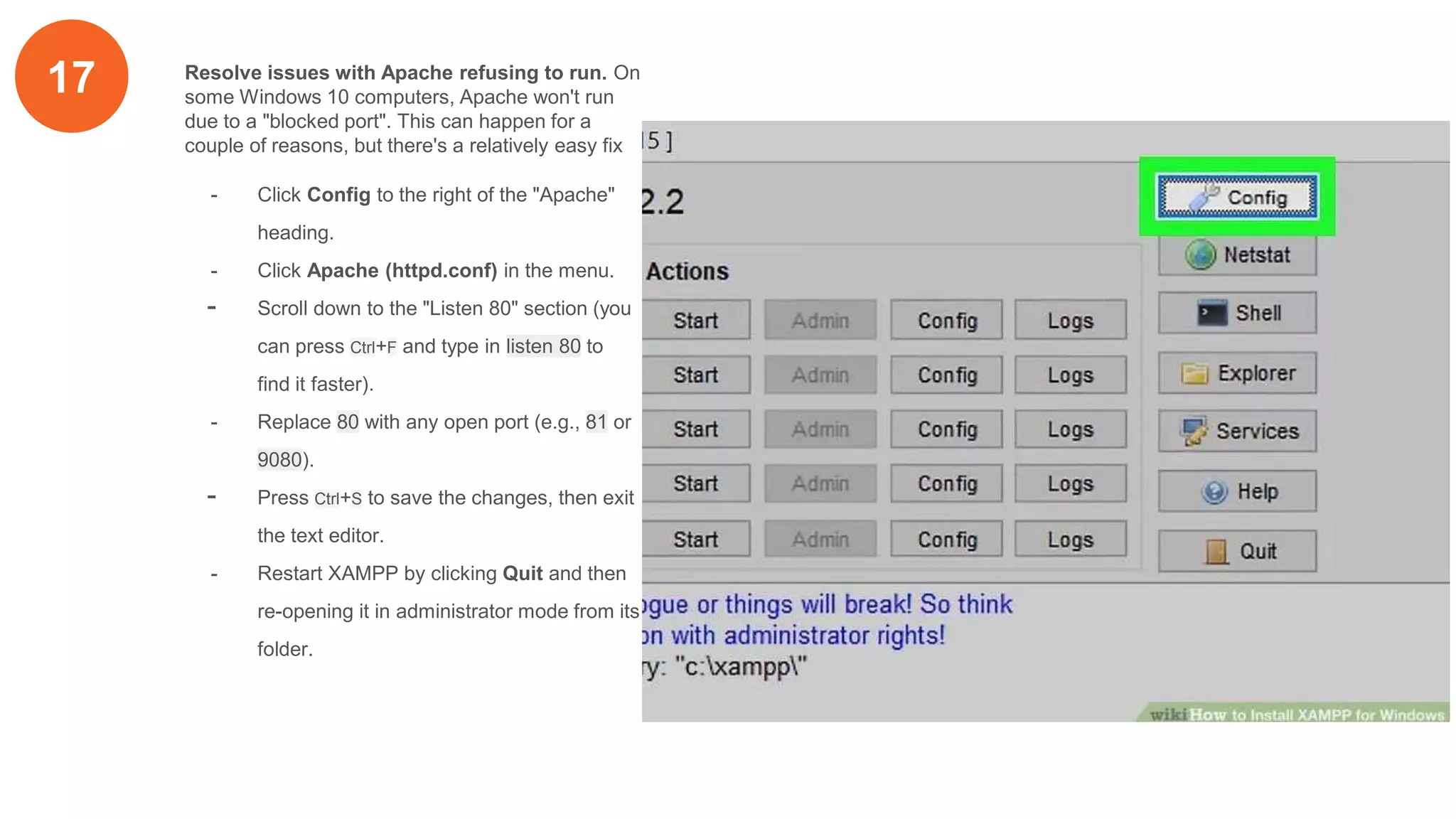 17 Resolve issues with Apache refusing to run. On
some Windows 10 computers, Apache won't run
due to a "blocked port". This can happen for a
couple of reasons, but there's a relatively easy fix
- Click Config to the right of the "Apache"
heading.
- Click Apache (httpd.conf) in the menu.
- Scroll down to the "Listen 80" section (you
can press Ctrl+F and type in listen 80 to
find it faster).
- Replace 80 with any open port (e.g., 81 or
9080).
- Press Ctrl+S to save the changes, then exit
the text editor.
- Restart XAMPP by clicking Quit and then
re-opening it in administrator mode from its
folder.
 