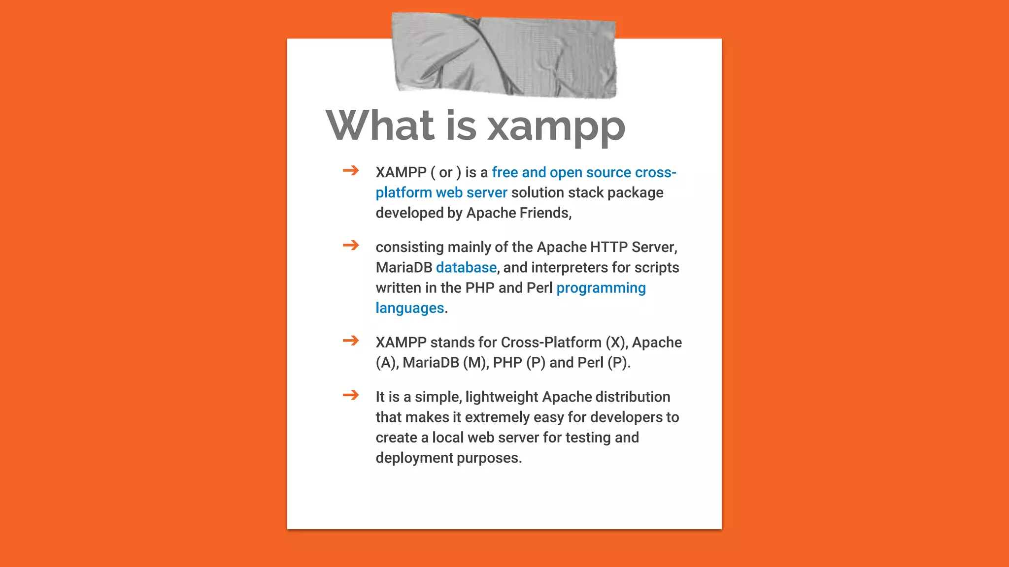 What is xampp
➔ XAMPP ( or ) is a free and open source cross-
platform web server solution stack package
developed by Apache Friends,
➔ consisting mainly of the Apache HTTP Server,
MariaDB database, and interpreters for scripts
written in the PHP and Perl programming
languages.
➔ XAMPP stands for Cross-Platform (X), Apache
(A), MariaDB (M), PHP (P) and Perl (P).
➔ It is a simple, lightweight Apache distribution
that makes it extremely easy for developers to
create a local web server for testing and
deployment purposes.
 