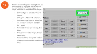 17 Resolve issues with Apache refusing to run. On
some Windows 10 computers, Apache won't run
due to a "blocked port". This can happen for a
couple of reasons, but there's a relatively easy fix
- Click Config to the right of the "Apache"
heading.
- Click Apache (httpd.conf) in the menu.
- Scroll down to the "Listen 80" section (you
can press Ctrl+F and type in listen 80 to
find it faster).
- Replace 80 with any open port (e.g., 81 or
9080).
- Press Ctrl+S to save the changes, then exit
the text editor.
- Restart XAMPP by clicking Quit and then
re-opening it in administrator mode from its
folder.
 