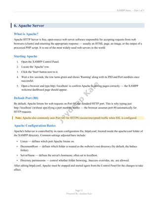 XAMPP Notes — Part 1 of 3
Page 11
Prepared By: Jaydeep Kale
6. Apache Server
What is Apache?
Apache HTTP Server is free, open-source web server software responsible for accepting requests from web
browsers (clients) and returning the appropriate response — usually an HTML page, an image, or the output of a
processed PHP script. It is one of the most widely used web servers in the world.
Starting Apache
1. Open the XAMPP Control Panel.
2. Locate the 'Apache' row.
3. Click the 'Start' button next to it.
4. Wait a few seconds; the row turns green and shows 'Running' along with its PID and Port numbers once
successful.
5. Open a browser and type http://localhost/ to confirm Apache is serving pages correctly — the XAMPP
welcome/dashboard page should appear.
Default Port (80)
By default, Apache listens for web requests on Port 80, the standard HTTP port. This is why typing just
http://localhost/ (without specifying a port number) works — the browser assumes port 80 automatically for
HTTP requests.
Note: Apache also commonly uses Port 443 for HTTPS (secure/encrypted) traffic when SSL is configured.
Apache Configuration Basics
Apache's behavior is controlled by its main configuration file, httpd.conf, located inside the apache/conf folder of
the XAMPP directory. Common settings adjusted here include:
• Listen — defines which port Apache listens on.
• DocumentRoot — defines which folder is treated as the website's root directory (by default, the htdocs
folder).
• ServerName — defines the server's hostname, often set to localhost.
• Directory permissions — control whether folder browsing, .htaccess overrides, etc. are allowed.
After editing httpd.conf, Apache must be stopped and started again from the Control Panel for the changes to take
effect.
 