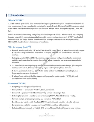 XAMPP Notes — Part 1 of 3
Page 3
Prepared By: Jaydeep Kale
1. Introduction
What is XAMPP?
XAMPP is a free, open-source, cross-platform software package that allows you to set up a local web server on
your own computer. It was created and is maintained by Apache Friends. The name XAMPP is an acronym that
stands for the software it bundles together: Cross-Platform, Apache, MariaDB (originally MySQL), PHP, and
Perl.
Instead of manually downloading, configuring, and connecting a web server, a database server, and a scripting
language separately (a process that can take hours and is prone to configuration errors), XAMPP installs all of
them together in one simple installer. This lets a student, developer, or hobbyist start writing and testing
PHP/MySQL-based websites within minutes of installation.
Why do we need XAMPP?
• Dynamic websites built using PHP and MySQL/MariaDB cannot simply be opened by double-clicking an
HTML file — they need a server environment to interpret PHP code and to store/retrieve data from a
database.
• Setting up Apache, PHP, and MySQL separately requires manual configuration of paths, environment
variables, and connections between the three, which is time-consuming and error-prone, especially for
beginners.
• XAMPP removes this complexity by bundling all required software together in a single, pre-configured
installer, so the server, database, and scripting engine work together right out of the box.
• It allows developers to build and test websites locally (on their own PC) before uploading them to a
live/production server on the internet.
• It is free of cost, making it ideal for students and learners who want to practice PHP/MySQL web
development without buying hosting.
Features of XAMPP
• Completely free and open-source software.
• Cross-platform — available for Windows, Linux, and macOS.
• Comes with a graphical Control Panel to start/stop services with a single click.
• Includes phpMyAdmin, a web-based tool for managing MySQL/MariaDB databases visually.
• Supports multiple scripting/programming add-ons such as PHP and Perl.
• Provides an easy way to switch Apache and MySQL ports if there is a conflict with other software.
• Portable version available, which can run from a USB drive without full installation.
• Includes additional tools such as FileZilla (FTP server), Mercury Mail, and Tomcat in some versions.
 