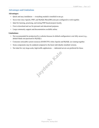 XAMPP Notes — Part 1 of 3
Page 4
Prepared By: Jaydeep Kale
Advantages and Limitations
Advantages:
• Quick and easy installation — everything needed is installed in one go.
• Saves time since Apache, PHP, and MySQL/MariaDB come pre-configured to work together.
• Ideal for learning, practicing, and testing PHP-based projects locally.
• Free to download and use for personal and educational purposes.
• Large community support and documentation available online.
Limitations:
• Not recommended for production/live websites because its default configuration is not fully secure (e.g.,
default blank root password in MySQL).
• Consumes noticeable system resources (RAM/CPU) when Apache and MySQL are running together.
• Some components may be outdated compared to the latest individually-installed versions.
• Not ideal for very large-scale, high-traffic applications — dedicated servers are preferred for those.
 