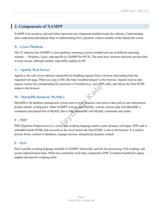 XAMPP Notes — Part 1 of 3
Page 5
Prepared By: Jaydeep Kale
2. Components of XAMPP
XAMPP is an acronym, and each letter represents one component bundled inside the software. Understanding
each component individually helps in understanding how a dynamic website actually works behind the scenes.
X – Cross Platform
The 'X' indicates that XAMPP is cross-platform, meaning it can be installed and run on different operating
systems — Windows, Linux, and macOS (as XAMPP for OS X). The same basic structure and tools are provided
in each version, although installer steps differ slightly by OS.
A – Apache Web Server
Apache is the web server software responsible for handling requests from a browser and sending back the
requested web page. When you type a URL like http://localhost/project/ in the browser, Apache receives that
request, locates the corresponding file, processes it if needed (e.g., runs PHP code), and returns the final HTML
output to the browser.
M – MariaDB (formerly MySQL)
MariaDB is the database management system used to store, organize, and retrieve data such as user information,
product details, or blog posts. Older XAMPP versions used MySQL; current versions ship with MariaDB, a
community-developed fork of MySQL that is fully compatible with MySQL commands and syntax.
P – PHP
PHP (Hypertext Preprocessor) is a server-side scripting language used to create dynamic web pages. PHP code is
embedded inside HTML and executed on the server before the final HTML is sent to the browser. It is used to
process forms, connect to databases, manage sessions, and generate dynamic content.
P – Perl
Perl is another scripting language included in XAMPP, historically used for text processing, CGI scripting, and
system administration tasks. While less commonly used today compared to PHP, it remains bundled for legacy
support and specific scripting needs.
 