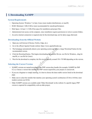 XAMPP Notes — Part 1 of 3
Page 6
Prepared By: Jaydeep Kale
3. Downloading XAMPP
System Requirements
• Operating System: Windows 7 or later, Linux (most modern distributions), or macOS.
• RAM: Minimum 1 GB (2 GB or more recommended for smooth performance).
• Disk Space: At least 1–2 GB of free space for installation and project files.
• Administrator/root access on the computer, since installation requires permission to write to system folders.
• An active internet connection is required only for the download step, not for daily usage afterward.
Downloading from the Official Website
1. Open any web browser (Chrome, Firefox, Edge, etc.).
2. Go to the official Apache Friends website: https://www.apachefriends.org
3. The homepage automatically detects your operating system and shows a large 'Download' button for the
recommended version.
4. Click the Download button. This begins downloading the installer file (an .exe file for Windows, .dmg for
macOS, or .run file for Linux).
5. Wait for the download to complete; the file size is typically around 150–170 MB depending on the version.
Selecting the Correct Version
• XAMPP versions are named according to the PHP version they bundle (for example, XAMPP for PHP
8.2.x). Choose a version that matches the PHP version required by your project or coursework.
• If you are a beginner or simply learning, it is best to choose the latest stable version listed on the download
page.
• Make sure to select the installer that matches your operating system's architecture (32-bit or 64-bit); most
modern systems use 64-bit.
• Older XAMPP versions are available under 'Other Downloads' on the website if a specific legacy PHP
version is required for compatibility with an older project.
 