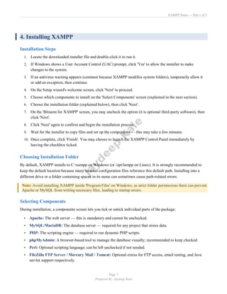 XAMPP Notes — Part 1 of 3
Page 7
Prepared By: Jaydeep Kale
4. Installing XAMPP
Installation Steps
1. Locate the downloaded installer file and double-click it to run it.
2. If Windows shows a User Account Control (UAC) prompt, click 'Yes' to allow the installer to make
changes to the system.
3. If an antivirus warning appears (common because XAMPP modifies system folders), temporarily allow it
or add an exception, then continue.
4. On the Setup wizard's welcome screen, click 'Next' to proceed.
5. Choose which components to install on the 'Select Components' screen (explained in the next section).
6. Choose the installation folder (explained below), then click 'Next'.
7. On the 'Bitnami for XAMPP' screen, you may uncheck the option (it is optional third-party software), then
click 'Next'.
8. Click 'Next' again to confirm and begin the installation process.
9. Wait for the installer to copy files and set up the components — this may take a few minutes.
10. Once complete, click 'Finish'. You may choose to launch the XAMPP Control Panel immediately by
leaving the checkbox ticked.
Choosing Installation Folder
By default, XAMPP installs to C:xampp on Windows (or /opt/lampp on Linux). It is strongly recommended to
keep the default location because many internal configuration files reference this default path. Installing into a
different drive or a folder containing spaces in its name can sometimes cause path-related errors.
Note: Avoid installing XAMPP inside 'Program Files' on Windows, as strict folder permissions there can prevent
Apache or MySQL from writing necessary files, leading to startup errors.
Selecting Components
During installation, a components screen lets you tick or untick individual parts of the package:
• Apache: The web server — this is mandatory and cannot be unchecked.
• MySQL/MariaDB: The database server — required for any project that stores data.
• PHP: The scripting engine — required to run dynamic PHP scripts.
• phpMyAdmin: A browser-based tool to manage the database visually; recommended to keep checked.
• Perl: Optional scripting language; can be left unchecked if not needed.
• FileZilla FTP Server / Mercury Mail / Tomcat: Optional extras for FTP access, email testing, and Java
servlet support respectively.
 