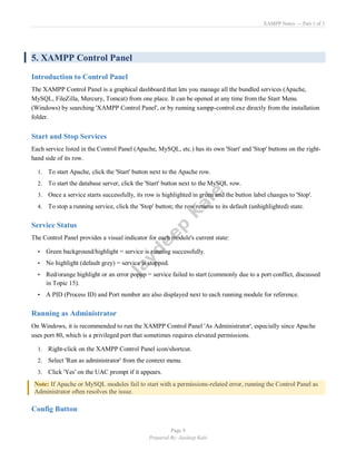 XAMPP Notes — Part 1 of 3
Page 9
Prepared By: Jaydeep Kale
5. XAMPP Control Panel
Introduction to Control Panel
The XAMPP Control Panel is a graphical dashboard that lets you manage all the bundled services (Apache,
MySQL, FileZilla, Mercury, Tomcat) from one place. It can be opened at any time from the Start Menu
(Windows) by searching 'XAMPP Control Panel', or by running xampp-control.exe directly from the installation
folder.
Start and Stop Services
Each service listed in the Control Panel (Apache, MySQL, etc.) has its own 'Start' and 'Stop' buttons on the right-
hand side of its row.
1. To start Apache, click the 'Start' button next to the Apache row.
2. To start the database server, click the 'Start' button next to the MySQL row.
3. Once a service starts successfully, its row is highlighted in green and the button label changes to 'Stop'.
4. To stop a running service, click the 'Stop' button; the row returns to its default (unhighlighted) state.
Service Status
The Control Panel provides a visual indicator for each module's current state:
• Green background/highlight = service is running successfully.
• No highlight (default grey) = service is stopped.
• Red/orange highlight or an error popup = service failed to start (commonly due to a port conflict, discussed
in Topic 15).
• A PID (Process ID) and Port number are also displayed next to each running module for reference.
Running as Administrator
On Windows, it is recommended to run the XAMPP Control Panel 'As Administrator', especially since Apache
uses port 80, which is a privileged port that sometimes requires elevated permissions.
1. Right-click on the XAMPP Control Panel icon/shortcut.
2. Select 'Run as administrator' from the context menu.
3. Click 'Yes' on the UAC prompt if it appears.
Note: If Apache or MySQL modules fail to start with a permissions-related error, running the Control Panel as
Administrator often resolves the issue.
Config Button
 