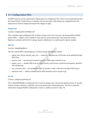 XAMPP Notes — Part 2 of 3
Page 10
Prepared By: Jaydeep Kale
13. Configuration Files
XAMPP's behavior can be customized by editing plain-text configuration files. These can be opened directly from
the Control Panel's 'Config' button, or manually with any text editor. After editing any configuration file, the
related service must be stopped and restarted for changes to apply.
httpd.conf
Location: xampp/apache/conf/httpd.conf
This is Apache's main configuration file. It defines settings such as the Listen port, the DocumentRoot (default
project folder — htdocs), server modules to load, directory access permissions, and virtual host settings.
Beginners commonly edit this file to change Apache's default port or to enable specific Apache modules.
php.ini
Location: xampp/php/php.ini
This file controls PHP's runtime behavior. Common settings adjusted here include:
• upload_max_filesize and post_max_size — control the maximum size of files that can be uploaded through
PHP forms.
• memory_limit — the maximum amount of memory a PHP script is allowed to use.
• display_errors — whether PHP errors are shown directly in the browser (useful for development, should be
off in production).
• max_execution_time — the maximum number of seconds a script is allowed to run before PHP stops it.
• extension= lines — enable or disable specific PHP extensions such as mysqli or gd.
my.ini
Location: xampp/mysql/bin/my.ini
This is MariaDB/MySQL's configuration file. It controls settings such as the port the database listens on, the data
directory location, character set defaults, and various performance-related parameters. This file is commonly
edited when changing MySQL's default port to resolve a conflict (covered in Topic 16).
 