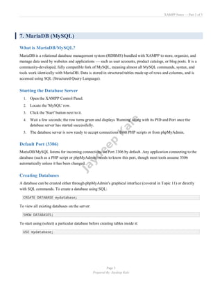 XAMPP Notes — Part 2 of 3
Page 3
Prepared By: Jaydeep Kale
7. MariaDB (MySQL)
What is MariaDB/MySQL?
MariaDB is a relational database management system (RDBMS) bundled with XAMPP to store, organize, and
manage data used by websites and applications — such as user accounts, product catalogs, or blog posts. It is a
community-developed, fully compatible fork of MySQL, meaning almost all MySQL commands, syntax, and
tools work identically with MariaDB. Data is stored in structured tables made up of rows and columns, and is
accessed using SQL (Structured Query Language).
Starting the Database Server
1. Open the XAMPP Control Panel.
2. Locate the 'MySQL' row.
3. Click the 'Start' button next to it.
4. Wait a few seconds; the row turns green and displays 'Running' along with its PID and Port once the
database server has started successfully.
5. The database server is now ready to accept connections from PHP scripts or from phpMyAdmin.
Default Port (3306)
MariaDB/MySQL listens for incoming connections on Port 3306 by default. Any application connecting to the
database (such as a PHP script or phpMyAdmin) needs to know this port, though most tools assume 3306
automatically unless it has been changed.
Creating Databases
A database can be created either through phpMyAdmin's graphical interface (covered in Topic 11) or directly
with SQL commands. To create a database using SQL:
CREATE DATABASE mydatabase;
To view all existing databases on the server:
SHOW DATABASES;
To start using (select) a particular database before creating tables inside it:
USE mydatabase;
 