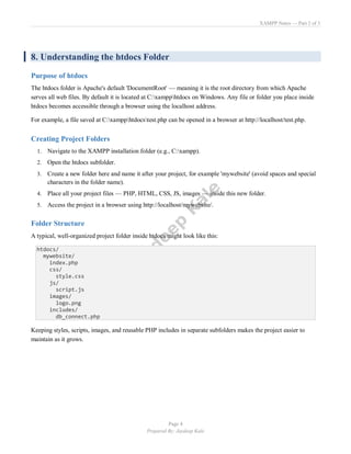 XAMPP Notes — Part 2 of 3
Page 4
Prepared By: Jaydeep Kale
8. Understanding the htdocs Folder
Purpose of htdocs
The htdocs folder is Apache's default 'DocumentRoot' — meaning it is the root directory from which Apache
serves all web files. By default it is located at C:xampphtdocs on Windows. Any file or folder you place inside
htdocs becomes accessible through a browser using the localhost address.
For example, a file saved at C:xampphtdocstest.php can be opened in a browser at http://localhost/test.php.
Creating Project Folders
1. Navigate to the XAMPP installation folder (e.g., C:xampp).
2. Open the htdocs subfolder.
3. Create a new folder here and name it after your project, for example 'mywebsite' (avoid spaces and special
characters in the folder name).
4. Place all your project files — PHP, HTML, CSS, JS, images — inside this new folder.
5. Access the project in a browser using http://localhost/mywebsite/.
Folder Structure
A typical, well-organized project folder inside htdocs might look like this:
htdocs/
mywebsite/
index.php
css/
style.css
js/
script.js
images/
logo.png
includes/
db_connect.php
Keeping styles, scripts, images, and reusable PHP includes in separate subfolders makes the project easier to
maintain as it grows.
 