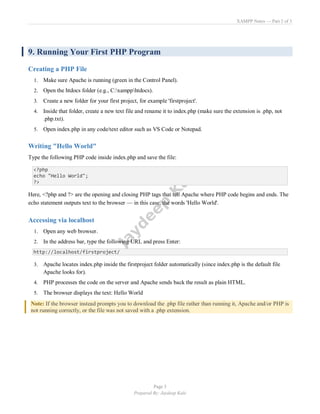 XAMPP Notes — Part 2 of 3
Page 5
Prepared By: Jaydeep Kale
9. Running Your First PHP Program
Creating a PHP File
1. Make sure Apache is running (green in the Control Panel).
2. Open the htdocs folder (e.g., C:xampphtdocs).
3. Create a new folder for your first project, for example 'firstproject'.
4. Inside that folder, create a new text file and rename it to index.php (make sure the extension is .php, not
.php.txt).
5. Open index.php in any code/text editor such as VS Code or Notepad.
Writing "Hello World"
Type the following PHP code inside index.php and save the file:
<?php
echo "Hello World";
?>
Here, <?php and ?> are the opening and closing PHP tags that tell Apache where PHP code begins and ends. The
echo statement outputs text to the browser — in this case, the words 'Hello World'.
Accessing via localhost
1. Open any web browser.
2. In the address bar, type the following URL and press Enter:
http://localhost/firstproject/
3. Apache locates index.php inside the firstproject folder automatically (since index.php is the default file
Apache looks for).
4. PHP processes the code on the server and Apache sends back the result as plain HTML.
5. The browser displays the text: Hello World
Note: If the browser instead prompts you to download the .php file rather than running it, Apache and/or PHP is
not running correctly, or the file was not saved with a .php extension.
 