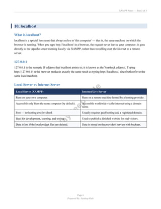 XAMPP Notes — Part 2 of 3
Page 6
Prepared By: Jaydeep Kale
10. localhost
What is localhost?
localhost is a special hostname that always refers to 'this computer' — that is, the same machine on which the
browser is running. When you type http://localhost/ in a browser, the request never leaves your computer; it goes
directly to the Apache server running locally via XAMPP, rather than travelling over the internet to a remote
server.
127.0.0.1
127.0.0.1 is the numeric IP address that localhost points to; it is known as the 'loopback address'. Typing
http://127.0.0.1/ in the browser produces exactly the same result as typing http://localhost/, since both refer to the
same local machine.
Local Server vs Internet Server
Local Server (XAMPP) Internet/Live Server
Runs on your own computer. Runs on a remote machine hosted by a hosting provider.
Accessible only from the same computer (by default). Accessible worldwide via the internet using a domain
name.
Free — no hosting cost involved. Usually requires paid hosting and a registered domain.
Ideal for development, learning, and testing. Used to publish a finished website for real visitors.
Data is lost if the local project files are deleted. Data is stored on the provider's servers with backups.
 