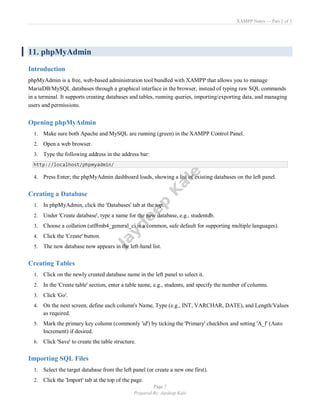 XAMPP Notes — Part 2 of 3
Page 7
Prepared By: Jaydeep Kale
11. phpMyAdmin
Introduction
phpMyAdmin is a free, web-based administration tool bundled with XAMPP that allows you to manage
MariaDB/MySQL databases through a graphical interface in the browser, instead of typing raw SQL commands
in a terminal. It supports creating databases and tables, running queries, importing/exporting data, and managing
users and permissions.
Opening phpMyAdmin
1. Make sure both Apache and MySQL are running (green) in the XAMPP Control Panel.
2. Open a web browser.
3. Type the following address in the address bar:
http://localhost/phpmyadmin/
4. Press Enter; the phpMyAdmin dashboard loads, showing a list of existing databases on the left panel.
Creating a Database
1. In phpMyAdmin, click the 'Databases' tab at the top.
2. Under 'Create database', type a name for the new database, e.g., studentdb.
3. Choose a collation (utf8mb4_general_ci is a common, safe default for supporting multiple languages).
4. Click the 'Create' button.
5. The new database now appears in the left-hand list.
Creating Tables
1. Click on the newly created database name in the left panel to select it.
2. In the 'Create table' section, enter a table name, e.g., students, and specify the number of columns.
3. Click 'Go'.
4. On the next screen, define each column's Name, Type (e.g., INT, VARCHAR, DATE), and Length/Values
as required.
5. Mark the primary key column (commonly 'id') by ticking the 'Primary' checkbox and setting 'A_I' (Auto
Increment) if desired.
6. Click 'Save' to create the table structure.
Importing SQL Files
1. Select the target database from the left panel (or create a new one first).
2. Click the 'Import' tab at the top of the page.
 