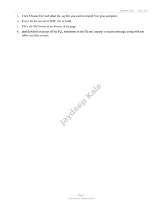 XAMPP Notes — Part 2 of 3
Page 8
Prepared By: Jaydeep Kale
3. Click 'Choose File' and select the .sql file you want to import from your computer.
4. Leave the format set to 'SQL' (the default).
5. Click the 'Go' button at the bottom of the page.
6. phpMyAdmin executes all the SQL statements in the file and displays a success message, along with any
tables and data created.
 