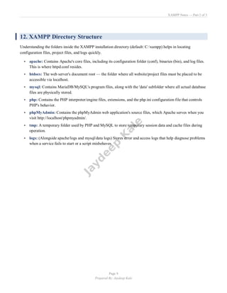 XAMPP Notes — Part 2 of 3
Page 9
Prepared By: Jaydeep Kale
12. XAMPP Directory Structure
Understanding the folders inside the XAMPP installation directory (default: C:xampp) helps in locating
configuration files, project files, and logs quickly.
• apache: Contains Apache's core files, including its configuration folder (conf), binaries (bin), and log files.
This is where httpd.conf resides.
• htdocs: The web server's document root — the folder where all website/project files must be placed to be
accessible via localhost.
• mysql: Contains MariaDB/MySQL's program files, along with the 'data' subfolder where all actual database
files are physically stored.
• php: Contains the PHP interpreter/engine files, extensions, and the php.ini configuration file that controls
PHP's behavior.
• phpMyAdmin: Contains the phpMyAdmin web application's source files, which Apache serves when you
visit http://localhost/phpmyadmin/.
• tmp: A temporary folder used by PHP and MySQL to store temporary session data and cache files during
operation.
• logs: (Alongside apache/logs and mysql/data logs) Stores error and access logs that help diagnose problems
when a service fails to start or a script misbehaves.
 
