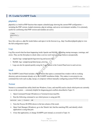 XAMPP Notes — Part 3 of 3
Page 10
Prepared By: Jaydeep Kale
19. Useful XAMPP Tools
phpinfo()
phpinfo() is a built-in PHP function that outputs a detailed page showing the current PHP configuration —
including the PHP version, loaded extensions, php.ini settings, and server environment variables. It is extremely
useful for confirming what PHP version and modules are active.
<?php
phpinfo();
?>
Save this code as a .php file inside htdocs and open it in the browser (e.g., http://localhost/phpinfo.php) to view
the full configuration report.
Logs
Log files record what has been happening inside Apache and MySQL, including startup messages, warnings, and
errors. They are the first place to check when a service won't start or a page behaves unexpectedly.
• Apache logs: xampp/apache/logs/error.log and access.log
• MySQL logs: xampp/mysql/data/mysql_error.log
• Logs can also be opened quickly using the 'Logs' button in the Control Panel next to each service.
Shell
The XAMPP Control Panel includes a 'Shell' button that opens a command-line window with its working
directory and environment already set to the XAMPP installation folder. This makes it convenient to run
command-line tools such as php, mysql, or composer without manually configuring system PATH variables.
Netstat
Netstat is a command-line utility (built into Windows, Linux, and macOS) used to check which ports are currently
in use on the system — extremely helpful for diagnosing port conflicts described in Topic 15.
1. Open Command Prompt (Windows) or Terminal (Linux/macOS).
2. Run the following command to see which process is using port 80:
netstat -ano | findstr :80
3. Note the Process ID (PID) shown in the last column of the result.
4. Open Task Manager (Windows), go to the 'Details' tab, find the matching PID, and identify which
application is using that port.
5. Close that application, or change XAMPP's port instead, as covered in Topic 16.
 