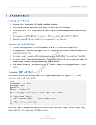 XAMPP Notes — Part 3 of 3
Page 3
Prepared By: Jaydeep Kale
14. Common Tasks
Creating a New Project
1. Open the htdocs folder inside the XAMPP installation directory.
2. Create a new folder and name it after your project (no spaces or special characters).
3. Create your PHP/HTML/CSS files inside this folder, starting with an index.php or index.html as the entry
point.
4. Ensure Apache (and MySQL, if the project uses a database) is running from the Control Panel.
5. Open a browser and visit http://localhost/yourprojectname/ to view the project.
Importing an Existing Project
1. Copy the entire project folder (containing all PHP/HTML/CSS/JS files) into the htdocs folder.
2. If the project uses a database, open phpMyAdmin and create a new database with the name expected by the
project's configuration file.
3. Import the project's provided .sql file into that database using phpMyAdmin's Import tab (see Topic 11).
4. Locate the project's database configuration file (often named config.php, db.php, or similar) and update the
database name, username, and password to match your local setup.
5. Start Apache and MySQL, then open the project in a browser via http://localhost/projectfolder/ to verify it
works.
Connecting PHP with MySQL
PHP connects to the MySQL/MariaDB server using a database extension such as mysqli or PDO. A basic
connection using mysqli looks like this:
<?php
$servername = "localhost";
$username = "root";
$password = "";
$dbname = "mydatabase";
$conn = new mysqli($servername, $username, $password, $dbname);
if ($conn->connect_error) {
die("Connection failed: " . $conn->connect_error);
}
echo "Connected successfully";
?>
By default, XAMPP's MySQL/MariaDB uses the username 'root' with a blank (empty) password, which is why
$password is left as an empty string in local development.
 