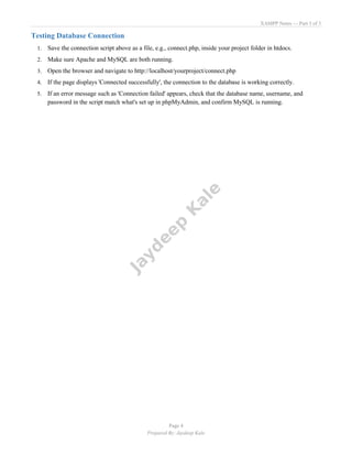 XAMPP Notes — Part 3 of 3
Page 4
Prepared By: Jaydeep Kale
Testing Database Connection
1. Save the connection script above as a file, e.g., connect.php, inside your project folder in htdocs.
2. Make sure Apache and MySQL are both running.
3. Open the browser and navigate to http://localhost/yourproject/connect.php
4. If the page displays 'Connected successfully', the connection to the database is working correctly.
5. If an error message such as 'Connection failed' appears, check that the database name, username, and
password in the script match what's set up in phpMyAdmin, and confirm MySQL is running.
 