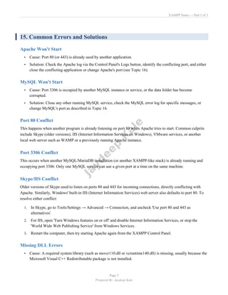 XAMPP Notes — Part 3 of 3
Page 5
Prepared By: Jaydeep Kale
15. Common Errors and Solutions
Apache Won't Start
• Cause: Port 80 (or 443) is already used by another application.
• Solution: Check the Apache log via the Control Panel's Logs button, identify the conflicting port, and either
close the conflicting application or change Apache's port (see Topic 16).
MySQL Won't Start
• Cause: Port 3306 is occupied by another MySQL instance or service, or the data folder has become
corrupted.
• Solution: Close any other running MySQL service, check the MySQL error log for specific messages, or
change MySQL's port as described in Topic 16.
Port 80 Conflict
This happens when another program is already listening on port 80 when Apache tries to start. Common culprits
include Skype (older versions), IIS (Internet Information Services on Windows), VMware services, or another
local web server such as WAMP or a previously running Apache instance.
Port 3306 Conflict
This occurs when another MySQL/MariaDB installation (or another XAMPP-like stack) is already running and
occupying port 3306. Only one MySQL service can use a given port at a time on the same machine.
Skype/IIS Conflict
Older versions of Skype used to listen on ports 80 and 443 for incoming connections, directly conflicting with
Apache. Similarly, Windows' built-in IIS (Internet Information Services) web server also defaults to port 80. To
resolve either conflict:
1. In Skype, go to Tools/Settings → Advanced → Connection, and uncheck 'Use port 80 and 443 as
alternatives'.
2. For IIS, open 'Turn Windows features on or off' and disable Internet Information Services, or stop the
'World Wide Web Publishing Service' from Windows Services.
3. Restart the computer, then try starting Apache again from the XAMPP Control Panel.
Missing DLL Errors
• Cause: A required system library (such as msvcr110.dll or vcruntime140.dll) is missing, usually because the
Microsoft Visual C++ Redistributable package is not installed.
 