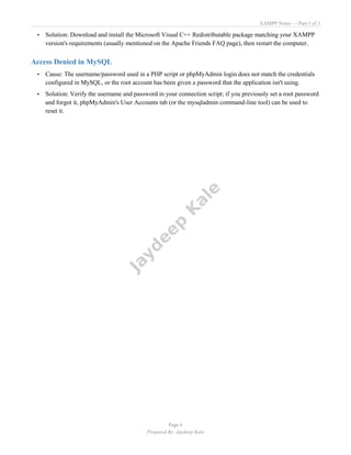 XAMPP Notes — Part 3 of 3
Page 6
Prepared By: Jaydeep Kale
• Solution: Download and install the Microsoft Visual C++ Redistributable package matching your XAMPP
version's requirements (usually mentioned on the Apache Friends FAQ page), then restart the computer.
Access Denied in MySQL
• Cause: The username/password used in a PHP script or phpMyAdmin login does not match the credentials
configured in MySQL, or the root account has been given a password that the application isn't using.
• Solution: Verify the username and password in your connection script; if you previously set a root password
and forgot it, phpMyAdmin's User Accounts tab (or the mysqladmin command-line tool) can be used to
reset it.
 