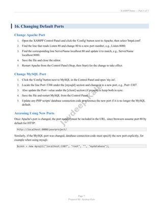 XAMPP Notes — Part 3 of 3
Page 7
Prepared By: Jaydeep Kale
16. Changing Default Ports
Change Apache Port
1. Open the XAMPP Control Panel and click the 'Config' button next to Apache, then select 'httpd.conf'.
2. Find the line that reads Listen 80 and change 80 to a new port number, e.g., Listen 8080.
3. Find the corresponding line ServerName localhost:80 and update it to match, e.g., ServerName
localhost:8080.
4. Save the file and close the editor.
5. Restart Apache from the Control Panel (Stop, then Start) for the change to take effect.
Change MySQL Port
1. Click the 'Config' button next to MySQL in the Control Panel and open 'my.ini'.
2. Locate the line Port=3306 under the [mysqld] section and change it to a new port, e.g., Port=3307.
3. Also update the Port= value under the [client] section (if present) to keep both in sync.
4. Save the file and restart MySQL from the Control Panel.
5. Update any PHP scripts' database connection code to reference the new port if it is no longer the MySQL
default.
Accessing Using New Ports
Once Apache's port is changed, the port number must be included in the URL, since browsers assume port 80 by
default for HTTP:
http://localhost:8080/yourproject/
Similarly, if the MySQL port was changed, database connection code must specify the new port explicitly, for
example when using mysqli:
$conn = new mysqli("localhost:3307", "root", "", "mydatabase");
 