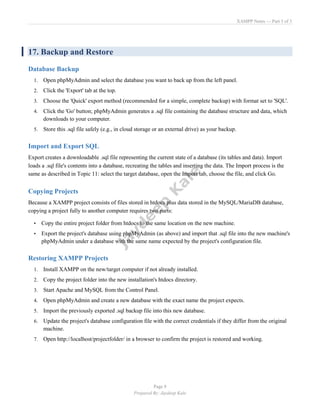 XAMPP Notes — Part 3 of 3
Page 8
Prepared By: Jaydeep Kale
17. Backup and Restore
Database Backup
1. Open phpMyAdmin and select the database you want to back up from the left panel.
2. Click the 'Export' tab at the top.
3. Choose the 'Quick' export method (recommended for a simple, complete backup) with format set to 'SQL'.
4. Click the 'Go' button; phpMyAdmin generates a .sql file containing the database structure and data, which
downloads to your computer.
5. Store this .sql file safely (e.g., in cloud storage or an external drive) as your backup.
Import and Export SQL
Export creates a downloadable .sql file representing the current state of a database (its tables and data). Import
loads a .sql file's contents into a database, recreating the tables and inserting the data. The Import process is the
same as described in Topic 11: select the target database, open the Import tab, choose the file, and click Go.
Copying Projects
Because a XAMPP project consists of files stored in htdocs plus data stored in the MySQL/MariaDB database,
copying a project fully to another computer requires two parts:
• Copy the entire project folder from htdocs to the same location on the new machine.
• Export the project's database using phpMyAdmin (as above) and import that .sql file into the new machine's
phpMyAdmin under a database with the same name expected by the project's configuration file.
Restoring XAMPP Projects
1. Install XAMPP on the new/target computer if not already installed.
2. Copy the project folder into the new installation's htdocs directory.
3. Start Apache and MySQL from the Control Panel.
4. Open phpMyAdmin and create a new database with the exact name the project expects.
5. Import the previously exported .sql backup file into this new database.
6. Update the project's database configuration file with the correct credentials if they differ from the original
machine.
7. Open http://localhost/projectfolder/ in a browser to confirm the project is restored and working.
 