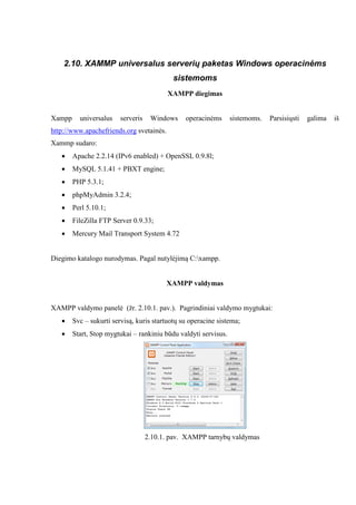 2.10. XAMMP universalus serverių paketas Windows operacinėms
sistemoms
XAMPP diegimas
Xampp universalus serveris Windows operacinėms sistemoms. Parsisiųsti galima iš
http://www.apachefriends.org svetainės.
Xammp sudaro:
 Apache 2.2.14 (IPv6 enabled) + OpenSSL 0.9.8l;
 MySQL 5.1.41 + PBXT engine;
 PHP 5.3.1;
 phpMyAdmin 3.2.4;
 Perl 5.10.1;
 FileZilla FTP Server 0.9.33;
 Mercury Mail Transport System 4.72
Diegimo katalogo nurodymas. Pagal nutylėjimą C:xampp.
XAMPP valdymas
XAMPP valdymo panelė (žr. 2.10.1. pav.). Pagrindiniai valdymo mygtukai:
 Svc – sukurti servisą, kuris startuotų su operacine sistema;
 Start, Stop mygtukai – rankiniu būdu valdyti servisus.
2.10.1. pav. XAMPP tarnybų valdymas
 