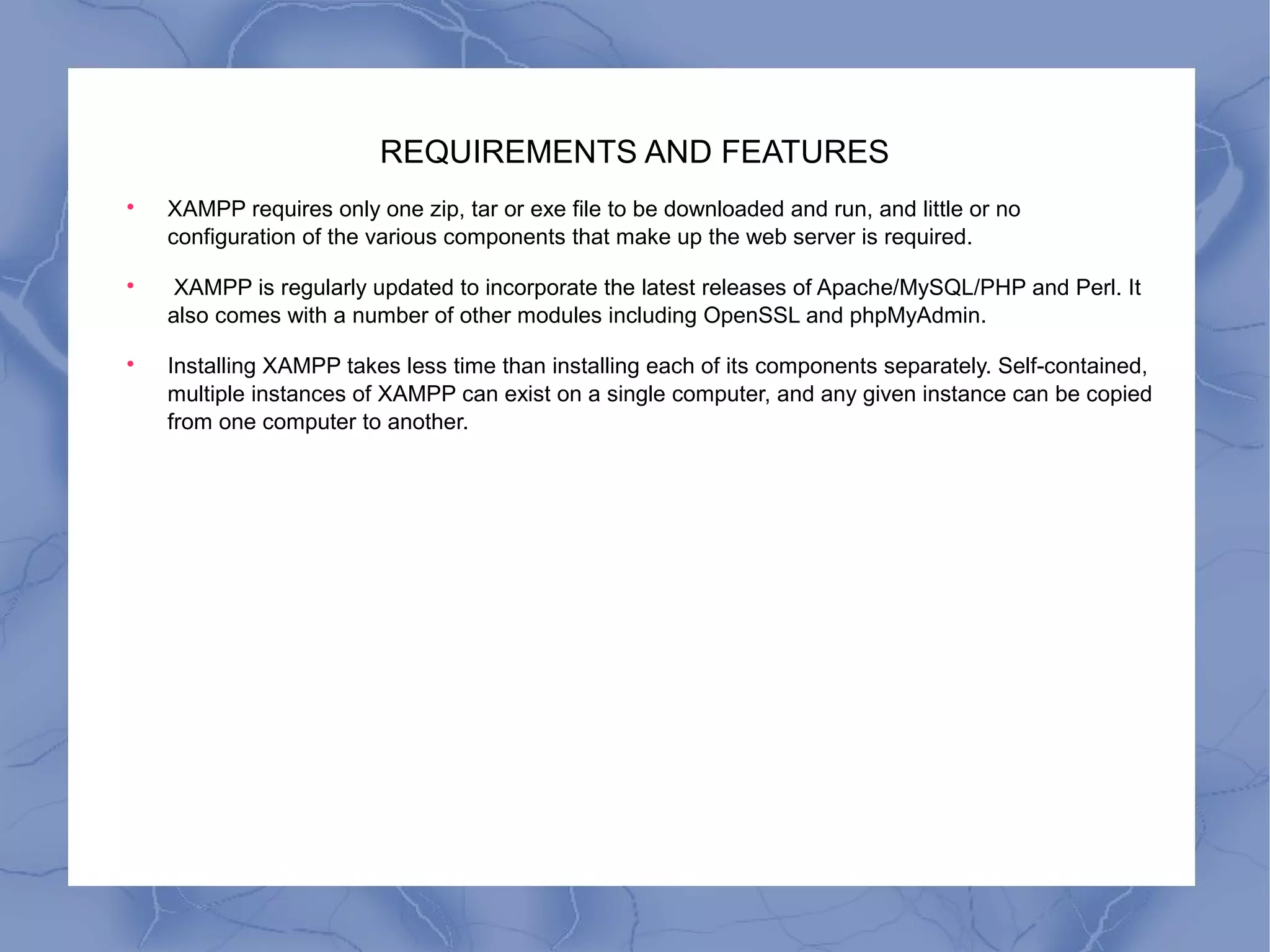 REQUIREMENTS AND FEATURES

XAMPP requires only one zip, tar or exe file to be downloaded and run, and little or no
configuration of the various components that make up the web server is required.

XAMPP is regularly updated to incorporate the latest releases of Apache/MySQL/PHP and Perl. It
also comes with a number of other modules including OpenSSL and phpMyAdmin.

Installing XAMPP takes less time than installing each of its components separately. Self-contained,
multiple instances of XAMPP can exist on a single computer, and any given instance can be copied
from one computer to another.
 