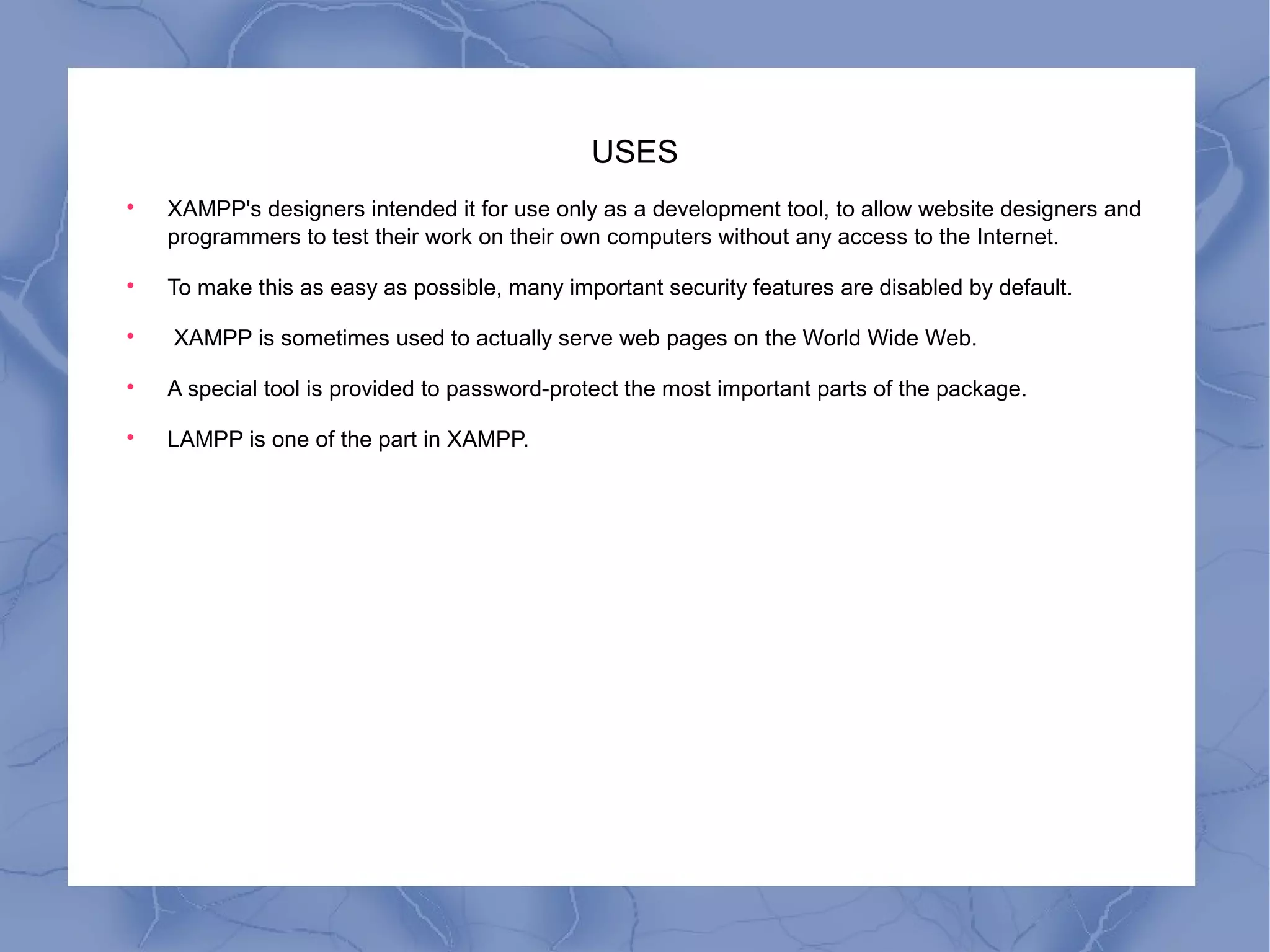 USES

XAMPP's designers intended it for use only as a development tool, to allow website designers and
programmers to test their work on their own computers without any access to the Internet.

To make this as easy as possible, many important security features are disabled by default.

XAMPP is sometimes used to actually serve web pages on the World Wide Web.

A special tool is provided to password-protect the most important parts of the package.

LAMPP is one of the part in XAMPP.
 