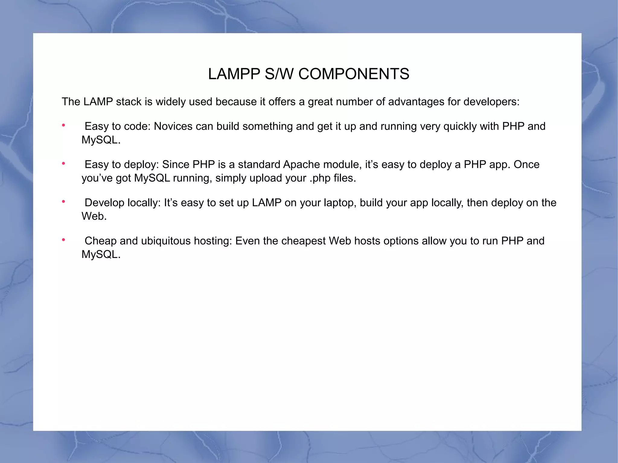 LAMPP S/W COMPONENTS
The LAMP stack is widely used because it offers a great number of advantages for developers:

Easy to code: Novices can build something and get it up and running very quickly with PHP and
MySQL.

Easy to deploy: Since PHP is a standard Apache module, it’s easy to deploy a PHP app. Once
you’ve got MySQL running, simply upload your .php files.

Develop locally: It’s easy to set up LAMP on your laptop, build your app locally, then deploy on the
Web.

Cheap and ubiquitous hosting: Even the cheapest Web hosts options allow you to run PHP and
MySQL.
 