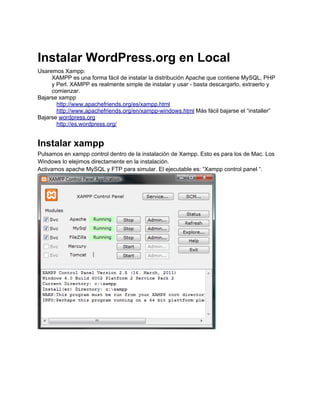 Instalar WordPress.org en Local
Usaremos Xampp:
     XAMPP es una forma fácil de instalar la distribución Apache que contiene MySQL, PHP
     y Perl. XAMPP es realmente simple de instalar y usar - basta descargarlo, extraerlo y
     comienzar.
Bajarse xampp
       http://www.apachefriends.org/es/xampp.html
       http://www.apachefriends.org/en/xampp-windows.html Más fácil bajarse el “installer”
Bajarse wordpress.org
       http://es.wordpress.org/


Instalar xampp
Pulsamos en xampp control dentro de la instalación de Xampp. Esto es para los de Mac. Los
Windows lo elejimos directamente en la instalación.
Activamos apache MySQL y FTP para simular. El ejecutable es: “Xampp control panel “.
 