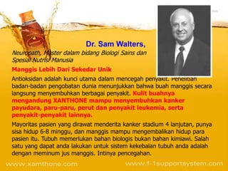 Dr. Sam Walters,
Neuropath, Master dalam bidang Biologi Sains dan
Spesial Nutrisi Manusia
Manggis Lebih Dari Sekedar Unik
Antioksidan adalah kunci utama dalam mencegah penyakit. Penelitian
badan-badan pengobatan dunia menunjukkan bahwa buah manggis secara
langsung menyembuhkan berbagai penyakit. Kulit buahnya
mengandung XANTHONE mampu menyembuhkan kanker
payudara, paru-paru, perut dan penyakit leukemia, serta
penyakit-penyakit lainnya.
Mayoritas pasien yang dirawat menderita kanker stadium 4 lanjutan, punya
sisa hidup 6-8 minggu, dan manggis mampu mengembalikan hidup para
pasien itu. Tubuh memerlukan bahan biologis bukan bahan kimiawi. Salah
satu yang dapat anda lakukan untuk sistem kekebalan tubuh anda adalah
dengan meminum jus manggis. Intinya pencegahan.
 