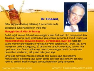 Dr. Finsand,
Pakar pengurut tulang belakang & persendian serta
pengarang buku Mangosteen Triple Play
Manggis Untuk Otot & Tulang
Sudah sejak zaman dahulu kala manggis sudah dinikmati oleh masyarakat Asia
Tenggara. Rasanya yang lezat bukan saja sebagai pemanis di mulut tetapi juga
menyembuhkan penyakit disentri, peradangan, nyeri dll. Otot dan
tulang memiliki permasalahan yang sama yakni peradangan. Tahun 1981 saya
mengalami cedera punggung, 20 tahun saya terapi chiropractic, namun rasa
nyeri tetap ada. Suatu ketika saya minum jus manggis dan itu adalah awal
perubahan kesehatan, hidup dan pekerjaan saya.
Saya juga merekomendasikan kepada para pasien saya dan hasilnya
menakjubkan. Sekarang saya sudah bebas dari obat-obat kimiawi dan rasa
nyeri itu sendiri. Buah manggis pencegah penyakit yang sempurna.
 